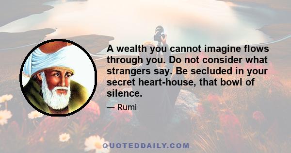 A wealth you cannot imagine flows through you. Do not consider what strangers say. Be secluded in your secret heart-house, that bowl of silence.