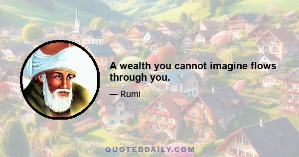 A wealth you cannot imagine flows through you.