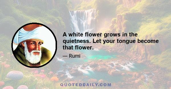 A white flower grows in the quietness. Let your tongue become that flower.