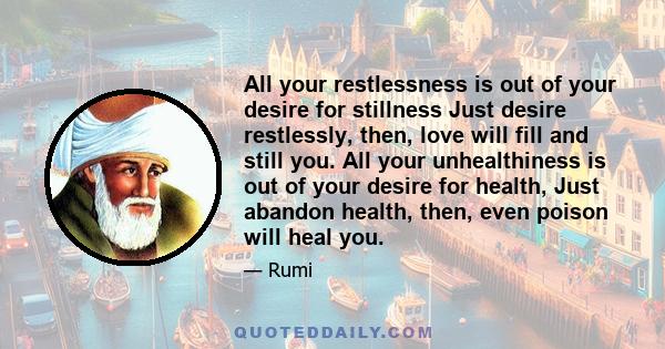 All your restlessness is out of your desire for stillness Just desire restlessly, then, love will fill and still you. All your unhealthiness is out of your desire for health, Just abandon health, then, even poison will