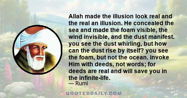 Allah made the illusion look real and the real an illusion. He concealed the sea and made the foam visible, the wind invisible, and the dust manifest. you see the dust whirling, but how can the dust rise by itself? you