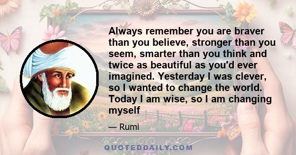 Always remember you are braver than you believe, stronger than you seem, smarter than you think and twice as beautiful as you'd ever imagined. Yesterday I was clever, so I wanted to change the world. Today I am wise, so 