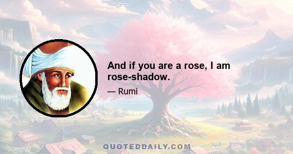 And if you are a rose, I am rose-shadow.