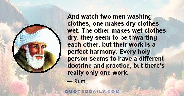 And watch two men washing clothes, one makes dry clothes wet. The other makes wet clothes dry. they seem to be thwarting each other, but their work is a perfect harmony. Every holy person seems to have a different