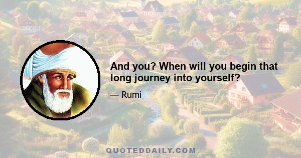 And you? When will you begin that long journey into yourself?