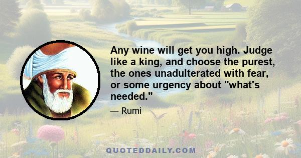 Any wine will get you high. Judge like a king, and choose the purest, the ones unadulterated with fear, or some urgency about what's needed.