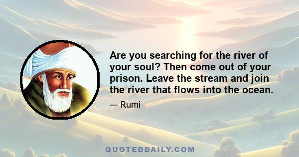 Are you searching for the river of your soul? Then come out of your prison. Leave the stream and join the river that flows into the ocean.