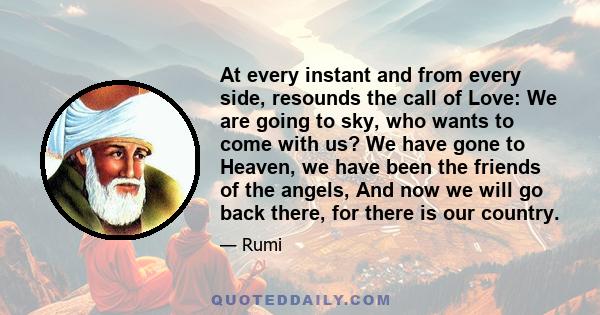 At every instant and from every side, resounds the call of Love: We are going to sky, who wants to come with us? We have gone to Heaven, we have been the friends of the angels, And now we will go back there, for there