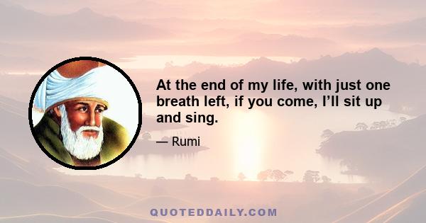 At the end of my life, with just one breath left, if you come, I’ll sit up and sing.