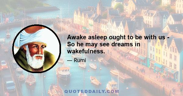 Awake asleep ought to be with us - So he may see dreams in wakefulness.