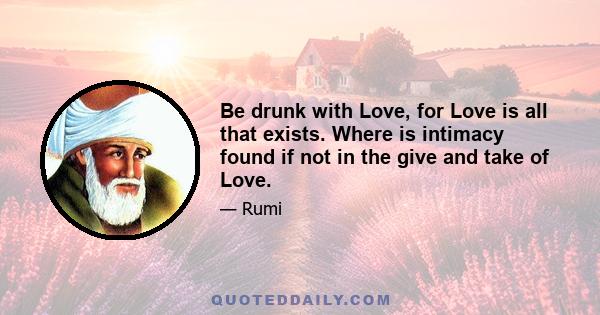 Be drunk with Love, for Love is all that exists. Where is intimacy found if not in the give and take of Love.