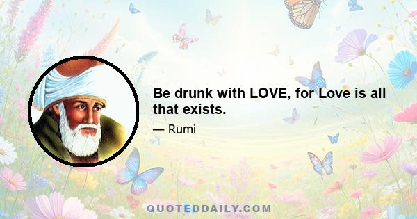 Be drunk with LOVE, for Love is all that exists.