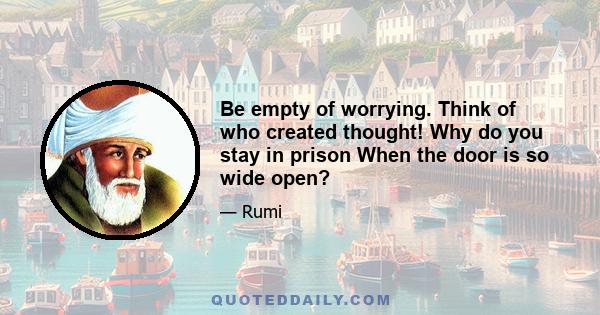 Be empty of worrying. Think of who created thought! Why do you stay in prison When the door is so wide open?