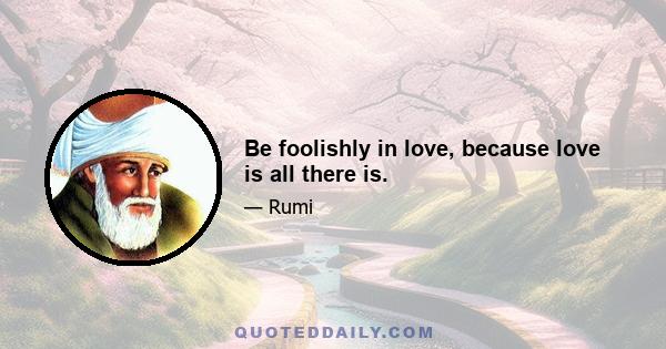 Be foolishly in love, because love is all there is.