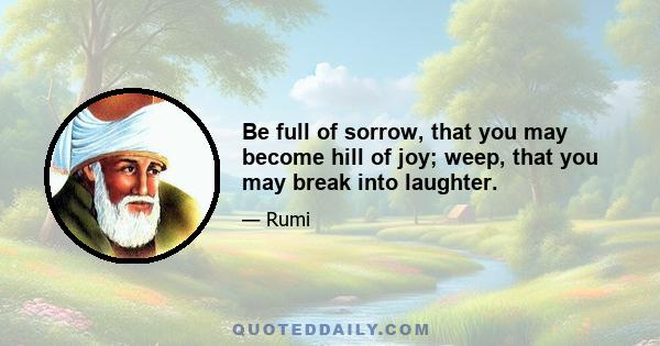 Be full of sorrow, that you may become hill of joy; weep, that you may break into laughter.