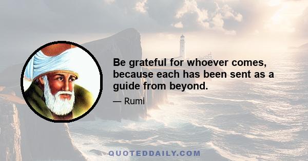 Be grateful for whoever comes, because each has been sent as a guide from beyond.