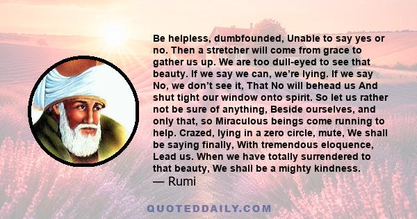 Be helpless, dumbfounded, Unable to say yes or no. Then a stretcher will come from grace to gather us up. We are too dull-eyed to see that beauty. If we say we can, we’re lying. If we say No, we don’t see it, That No