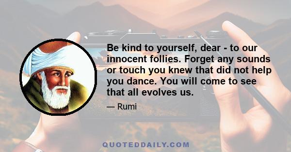 Be kind to yourself, dear - to our innocent follies. Forget any sounds or touch you knew that did not help you dance. You will come to see that all evolves us.