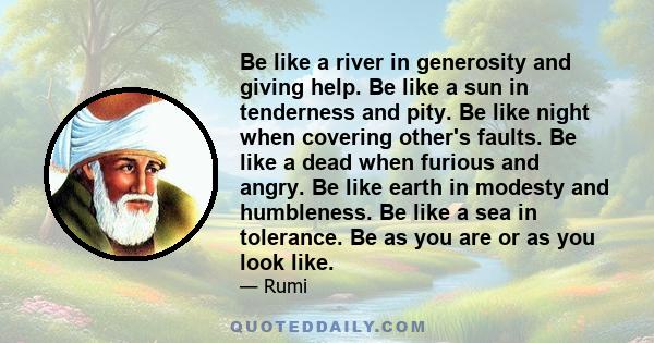 Be like a river in generosity and giving help. Be like a sun in tenderness and pity. Be like night when covering other's faults. Be like a dead when furious and angry. Be like earth in modesty and humbleness. Be like a