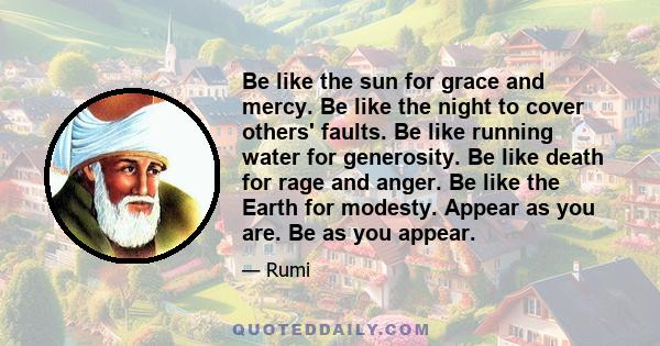 Be like the sun for grace and mercy. Be like the night to cover others' faults. Be like running water for generosity. Be like death for rage and anger. Be like the Earth for modesty. Appear as you are. Be as you appear.