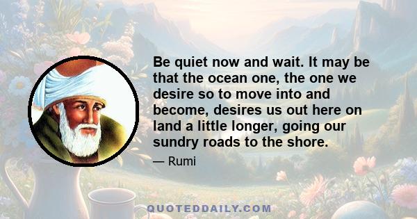 Be quiet now and wait. It may be that the ocean one, the one we desire so to move into and become, desires us out here on land a little longer, going our sundry roads to the shore.