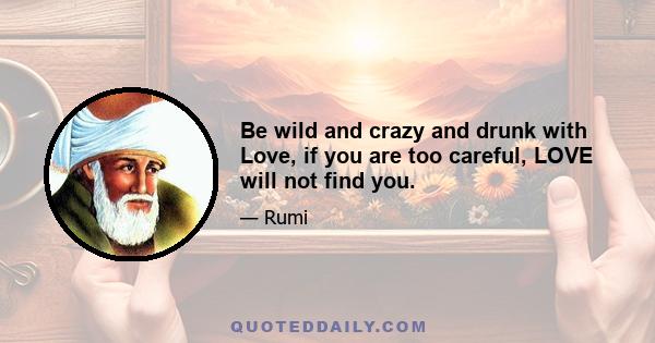 Be wild and crazy and drunk with Love, if you are too careful, LOVE will not find you.