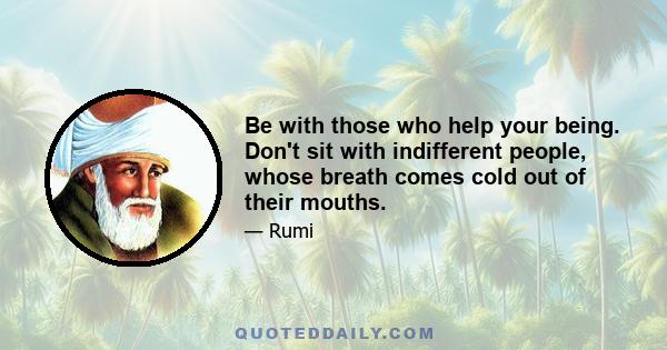 Be with those who help your being. Don't sit with indifferent people, whose breath comes cold out of their mouths.