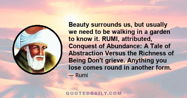 Beauty surrounds us, but usually we need to be walking in a garden to know it. RUMI, attributed, Conquest of Abundance: A Tale of Abstraction Versus the Richness of Being Don't grieve. Anything you lose comes round in