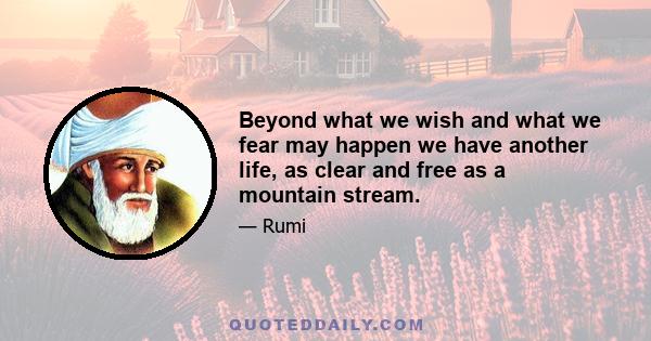 Beyond what we wish and what we fear may happen we have another life, as clear and free as a mountain stream.