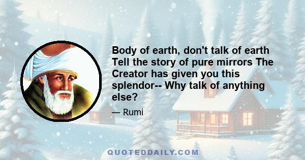 Body of earth, don't talk of earth Tell the story of pure mirrors The Creator has given you this splendor-- Why talk of anything else?