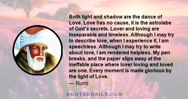 Both light and shadow are the dance of Love. Love has no cause, it is the astrolabe of God's secrets. Lover and loving are inseparable and timeless. Although I may try to describe love, when I experience it, I am