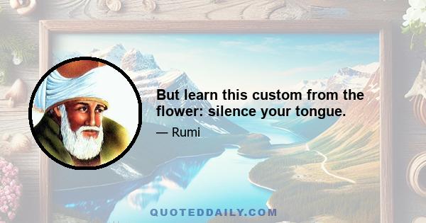 But learn this custom from the flower: silence your tongue.