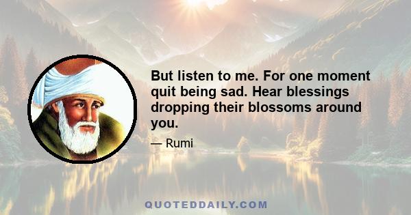 But listen to me. For one moment quit being sad. Hear blessings dropping their blossoms around you.