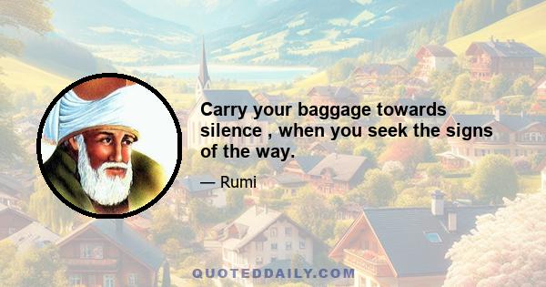 Carry your baggage towards silence , when you seek the signs of the way.