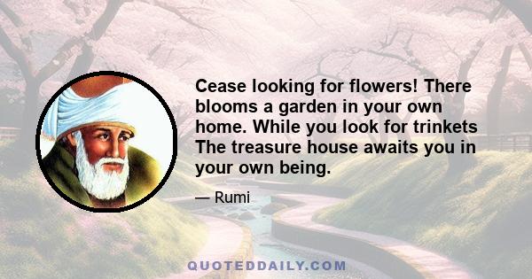 Cease looking for flowers! There blooms a garden in your own home. While you look for trinkets The treasure house awaits you in your own being.