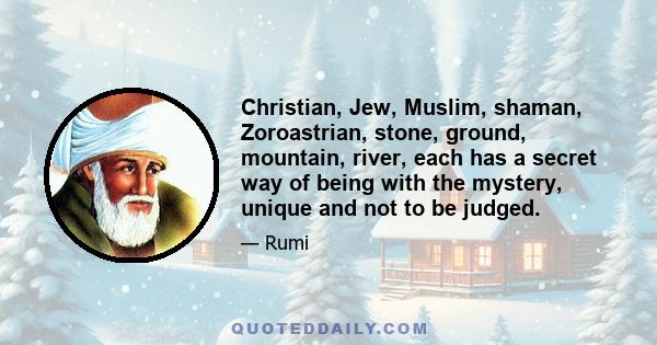 Christian, Jew, Muslim, shaman, Zoroastrian, stone, ground, mountain, river, each has a secret way of being with the mystery, unique and not to be judged.