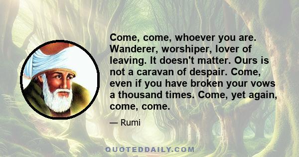 Come, come, whoever you are. Wanderer, worshiper, lover of leaving. It doesn't matter. Ours is not a caravan of despair. Come, even if you have broken your vows a thousand times. Come, yet again, come, come.