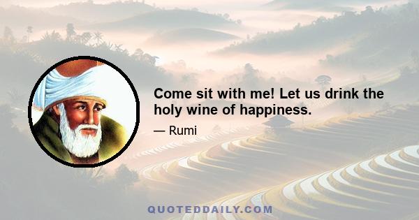 Come sit with me! Let us drink the holy wine of happiness.