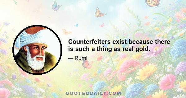 Counterfeiters exist because there is such a thing as real gold.