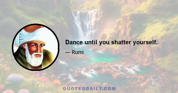 Dance until you shatter yourself.