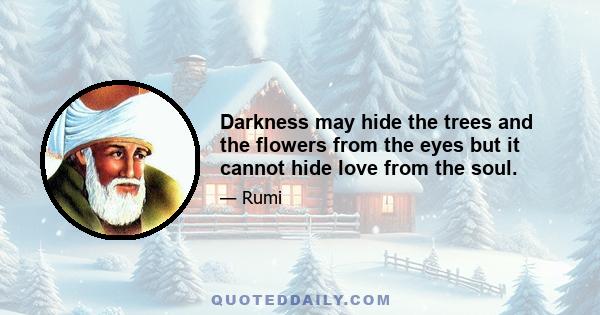 Darkness may hide the trees and the flowers from the eyes but it cannot hide love from the soul.