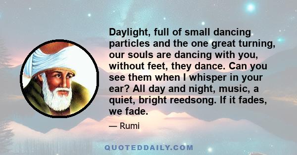 Daylight, full of small dancing particles and the one great turning, our souls are dancing with you, without feet, they dance. Can you see them when I whisper in your ear? All day and night, music, a quiet, bright