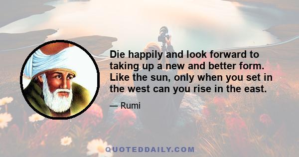 Die happily and look forward to taking up a new and better form. Like the sun, only when you set in the west can you rise in the east.