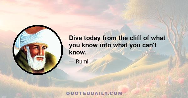 Dive today from the cliff of what you know into what you can't know.