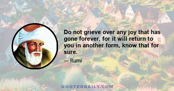 Do not grieve over any joy that has gone forever, for it will return to you in another form, know that for sure.