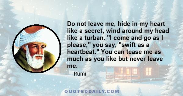 Do not leave me, hide in my heart like a secret, wind around my head like a turban. I come and go as I please, you say, swift as a heartbeat. You can tease me as much as you like but never leave me.