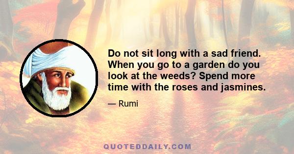 Do not sit long with a sad friend. When you go to a garden do you look at the weeds? Spend more time with the roses and jasmines.