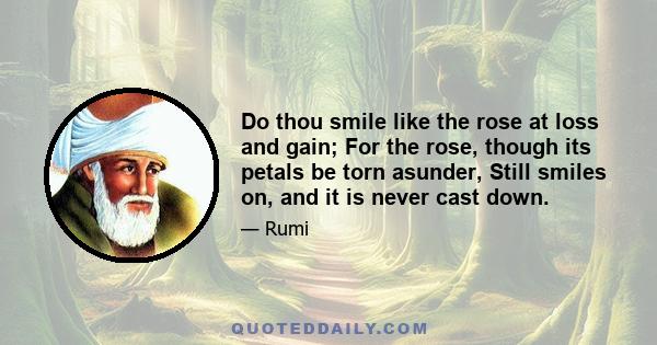 Do thou smile like the rose at loss and gain; For the rose, though its petals be torn asunder, Still smiles on, and it is never cast down.