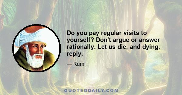 Do you pay regular visits to yourself? Don't argue or answer rationally. Let us die, and dying, reply.