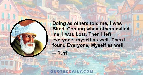 Doing as others told me, I was Blind. Coming when others called me, I was Lost. Then I left everyone, myself as well. Then I found Everyone, Myself as well.